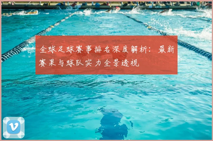 全球足球赛事排名深度解析：最新赛果与球队实力全景透视