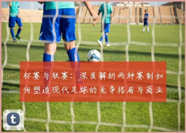 杯赛与联赛：深度解析两种赛制如何塑造现代足球的竞争格局与商业生态