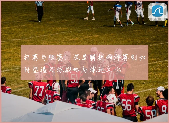 杯赛与联赛：深度解析两种赛制如何塑造足球战略与球迷文化