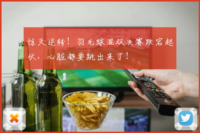 惊天逆转!羽毛球混双决赛跌宕起伏,心脏都要跳出来了!