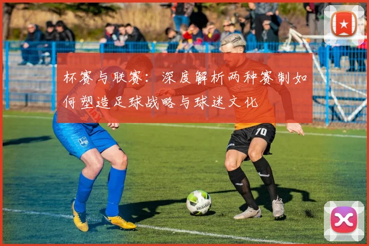 杯赛与联赛:深度解析两种赛制如何塑造足球战略与球迷文化