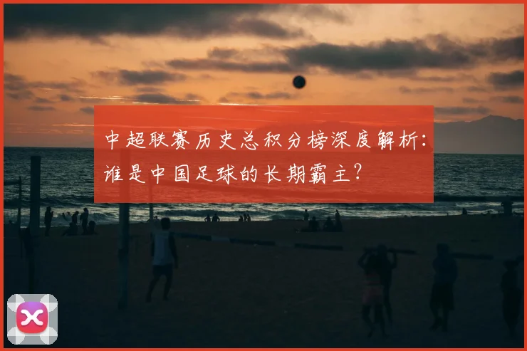 中超联赛历史总积分榜深度解析：谁是中国足球的长期霸主？